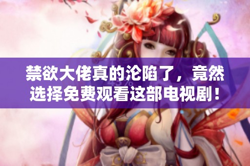 禁欲大佬真的沦陷了，竟然选择免费观看这部电视剧！