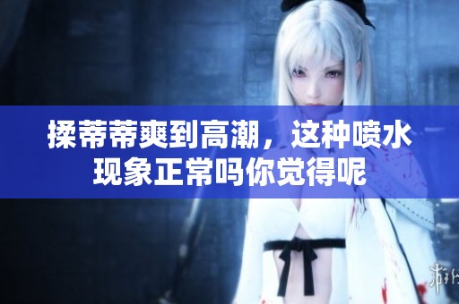 揉蒂蒂爽到高潮，这种喷水现象正常吗你觉得呢
