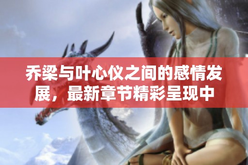乔梁与叶心仪之间的感情发展，最新章节精彩呈现中