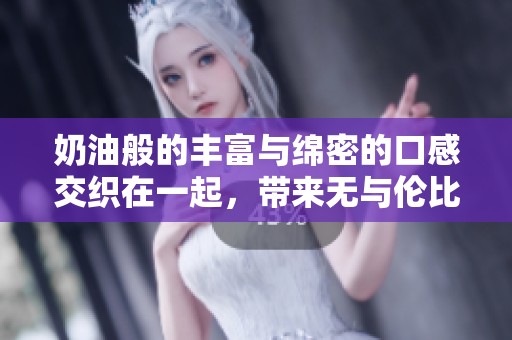 奶油般的丰富与绵密的口感交织在一起，带来无与伦比的享受体验