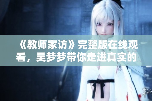 《教师家访》完整版在线观看，吴梦梦带你走进真实的家庭故事