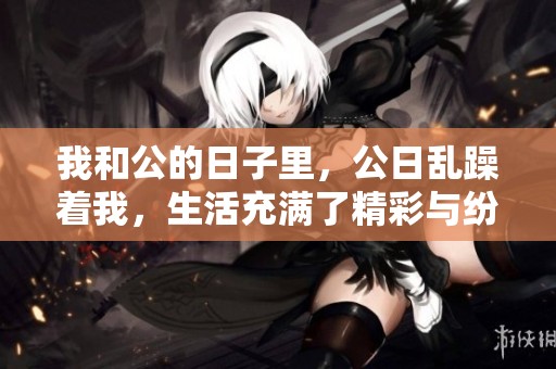 我和公的日子里，公日乱躁着我，生活充满了精彩与纷争