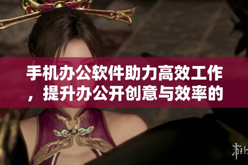 手机办公软件助力高效工作，提升办公开创意与效率的最佳选择