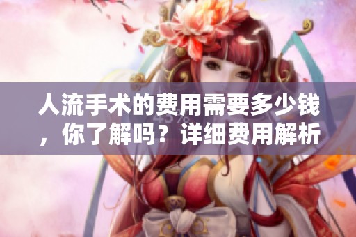 人流手术的费用需要多少钱，你了解吗？详细费用解析让你一目了然