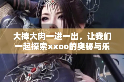 大捧大肉一进一出，让我们一起探索xxoo的奥秘与乐趣