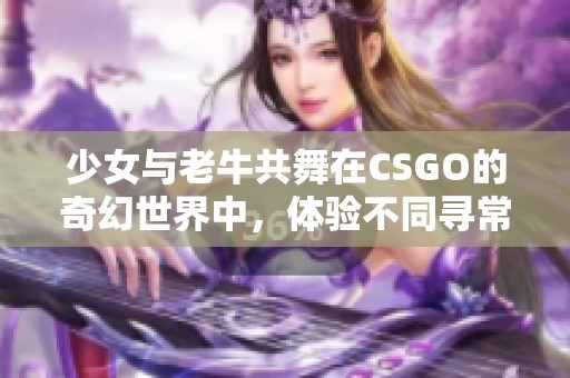 少女与老牛共舞在CSGO的奇幻世界中，体验不同寻常的游戏之旅