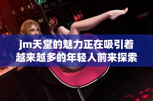 jm天堂的魅力正在吸引着越来越多的年轻人前来探索和体验