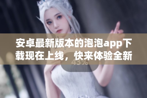 安卓最新版本的泡泡app下载现在上线，快来体验全新功能！