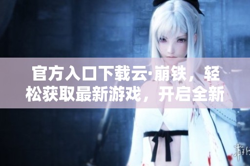 官方入口下载云·崩铁，轻松获取最新游戏，开启全新冒险体验！