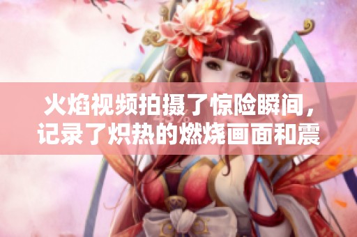 火焰视频拍摄了惊险瞬间，记录了炽热的燃烧画面和震撼场景