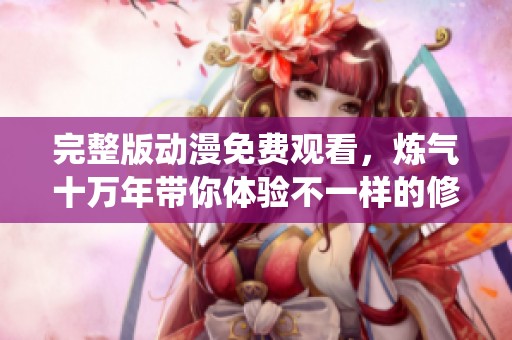 完整版动漫免费观看，炼气十万年带你体验不一样的修仙之旅