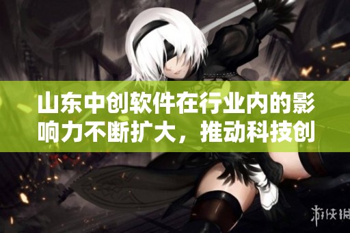 山东中创软件在行业内的影响力不断扩大，推动科技创新的发展进程