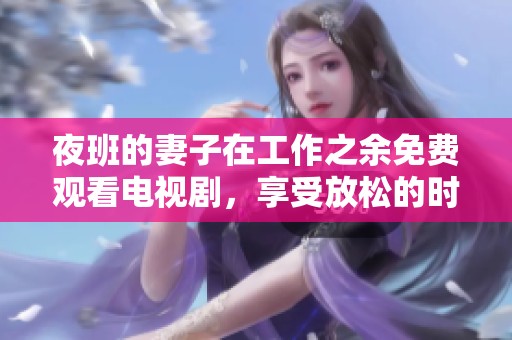 夜班的妻子在工作之余免费观看电视剧，享受放松的时光与乐趣
