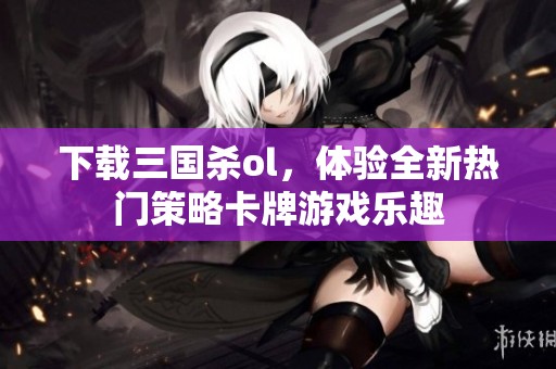 下载三国杀ol，体验全新热门策略卡牌游戏乐趣