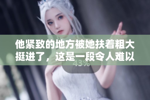 他紧致的地方被她扶着粗大挺进了，这是一段令人难以置信的故事