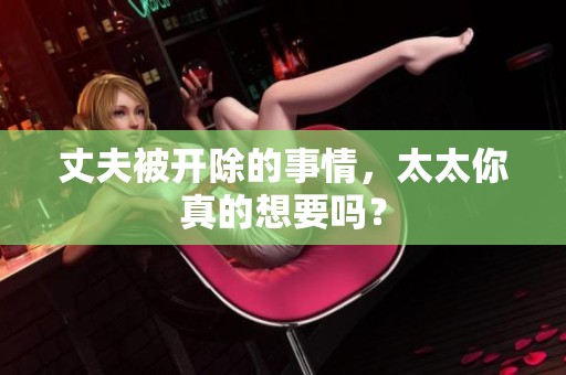 丈夫被开除的事情，太太你真的想要吗？