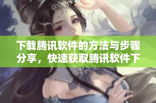 下载腾讯软件的方法与步骤分享，快速获取腾讯软件下载体验的全面解析