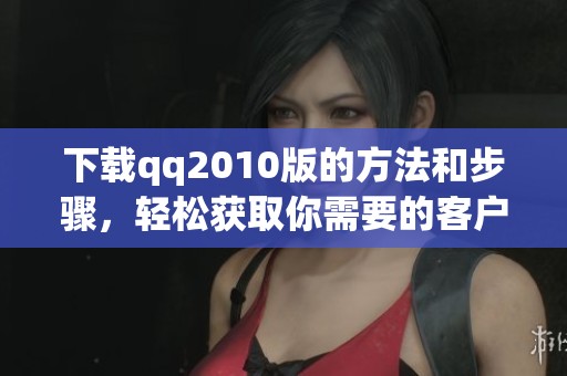 下载qq2010版的方法和步骤，轻松获取你需要的客户端版本