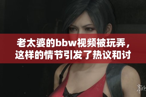 老太婆的bbw视频被玩弄，这样的情节引发了热议和讨论