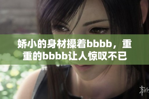 娇小的身材搡着bbbb，重重的bbbb让人惊叹不已