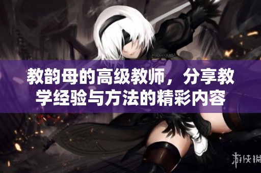 教韵母的高级教师，分享教学经验与方法的精彩内容