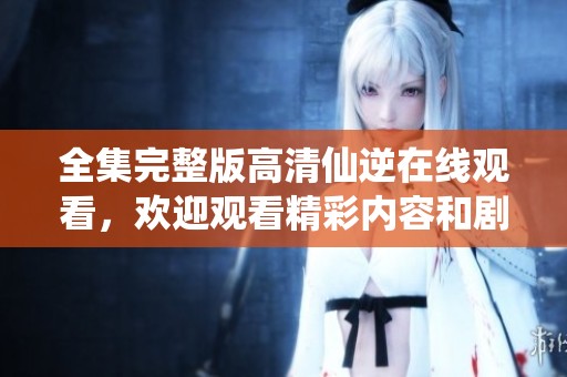 全集完整版高清仙逆在线观看，欢迎观看精彩内容和剧情发展！