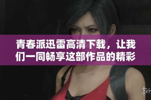 青春派迅雷高清下载，让我们一同畅享这部作品的精彩内容吧