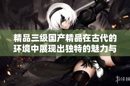 精品三级****在古代的环境中展现出独特的魅力与风采