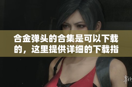 合金弹头的合集是可以下载的，这里提供详细的下载指南和资源推荐