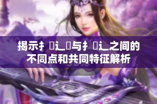 揭示扌喿辶畐与扌喿辶之间的不同点和共同特征解析