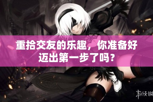 重拾交友的乐趣，你准备好迈出第一步了吗？