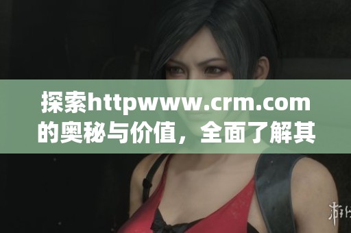 探索httpwww.crm.com的奥秘与价值，全面了解其在行业中的作用与影响