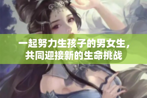 一起努力生孩子的男女生，共同迎接新的生命挑战