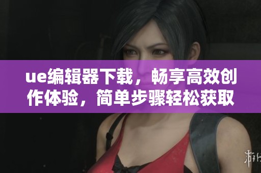 ue编辑器下载，畅享高效创作体验，简单步骤轻松获取工具