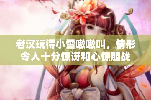 老汉玩得小雪嗷嗷叫，情形令人十分惊讶和心惊胆战