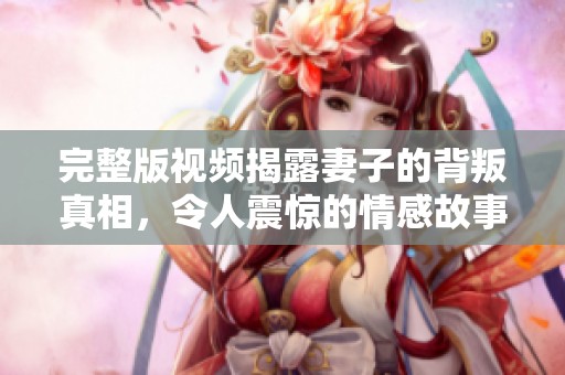 完整版视频揭露妻子的背叛真相，令人震惊的情感故事即将展开