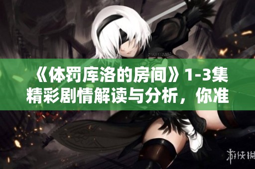 《体罚库洛的房间》1-3集精彩剧情解读与分析，你准备好了吗