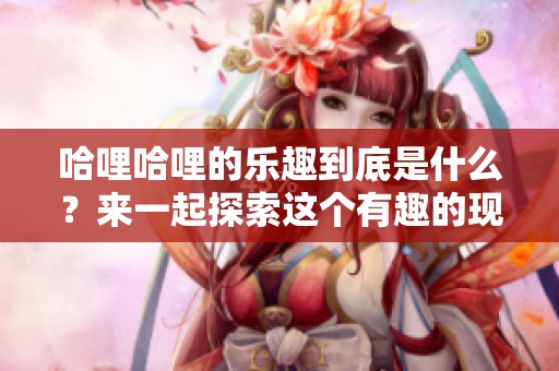哈哩哈哩的乐趣到底是什么？来一起探索这个有趣的现象吧！