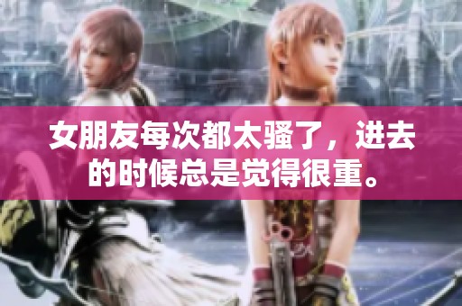 女朋友每次都太骚了，进去的时候总是觉得很重。