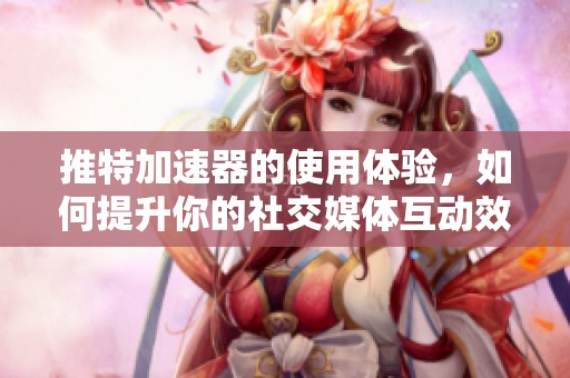 推特加速器的使用体验，如何提升你的社交媒体互动效果