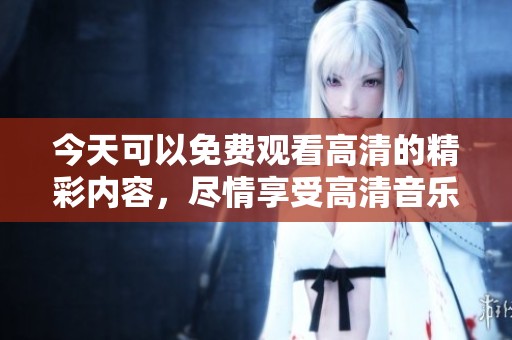 今天可以免费观看高清的精彩内容，尽情享受高清音乐和视频。