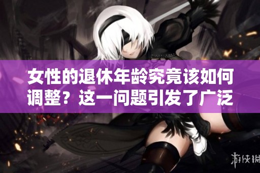 女性的退休年龄究竟该如何调整？这一问题引发了广泛讨论与关注