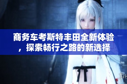 商务车考斯特丰田全新体验，探索畅行之路的新选择
