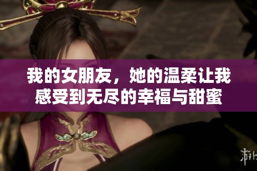 我的女朋友，她的温柔让我感受到无尽的幸福与甜蜜