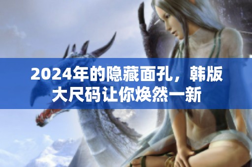 2024年的隐藏面孔，韩版大尺码让你焕然一新