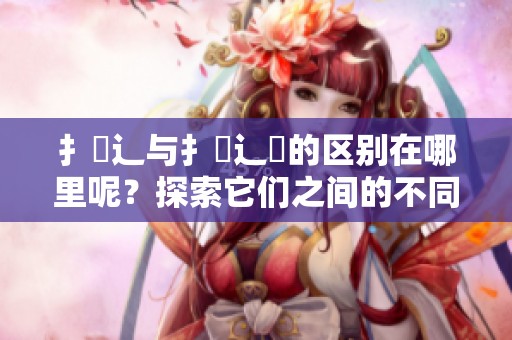 扌喿辶与扌喿辶畐的区别在哪里呢？探索它们之间的不同之处。
