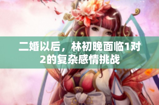 二婚以后，林初晚面临1对2的复杂感情挑战