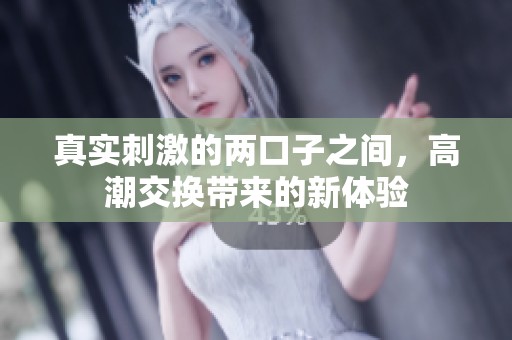 真实刺激的两口子之间，高潮交换带来的新体验