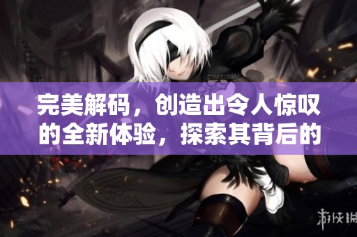完美解码，创造出令人惊叹的全新体验，探索其背后的神秘技术与无限可能。