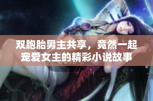 双胞胎男主共享，竟然一起宠爱女主的精彩小说故事